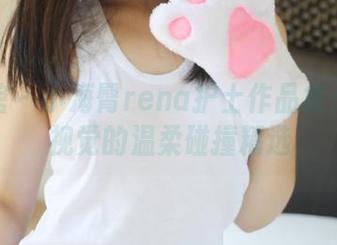 美媛馆 – 小海臀rena护士作品集：一场视觉的温柔碰撞精选